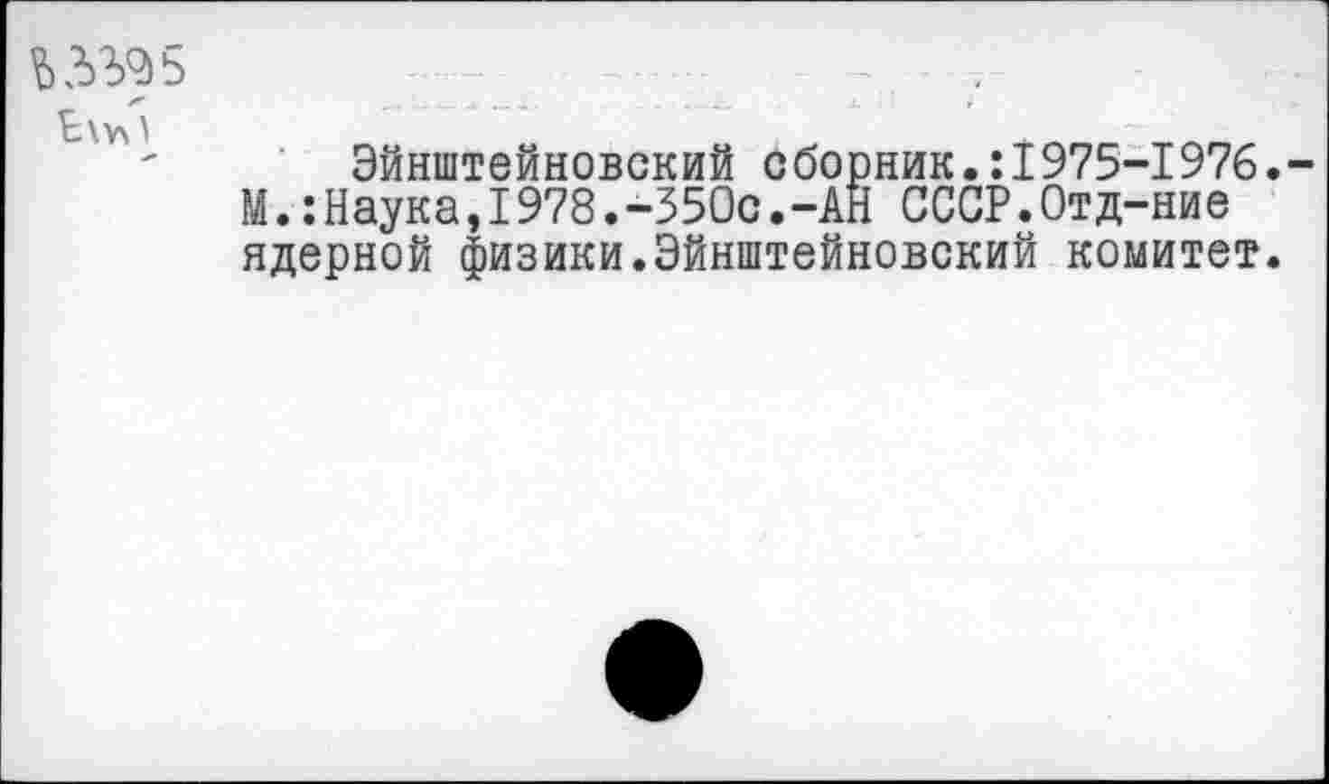 ﻿ЬЗ'^5
- ■ ■<- *
Эйнштейновский сборник.:1975-1976.
М.:Наука,1978.-350с.-АН СССР.Отд-ние ядерной физики.Эйнштейновский комитет.